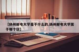 【扬州邮电大学是干什么的,扬州邮电大学属于哪个区】