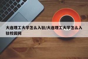 大连理工大学怎么入驻/大连理工大学怎么入驻校园网