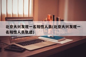 北京大兴发现一名阳性人员(北京大兴发现一名阳性人员轨迹)