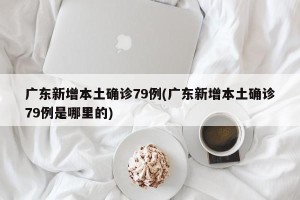 广东新增本土确诊79例(广东新增本土确诊79例是哪里的)