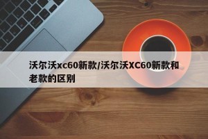 沃尔沃xc60新款/沃尔沃XC60新款和老款的区别
