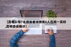 【昆明公布7名感染者详情有6人在同一高校,昆明感染确诊】