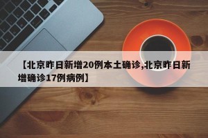 【北京昨日新增20例本土确诊,北京昨日新增确诊17例病例】