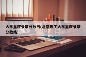 大学重庆录取分数线(北京理工大学重庆录取分数线)