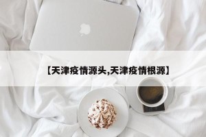 【天津疫情源头,天津疫情根源】