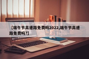 【端午节高速路免费吗2022,端午节高速路免费吗?】