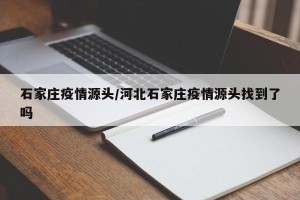 石家庄疫情源头/河北石家庄疫情源头找到了吗