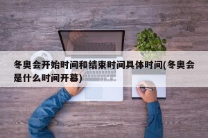 冬奥会开始时间和结束时间具体时间(冬奥会是什么时间开幕)
