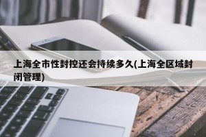 上海全市性封控还会持续多久(上海全区域封闭管理)