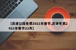 【高速公路免费2021年春节,高速免费2021年春节22天】