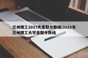 兰州理工2017大录取分数线/2021年兰州理工大学录取分数线
