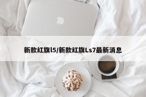 新款红旗l5/新款红旗Ls7最新消息