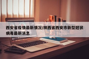 西安省疫情最新情况/陕西省西安市新型冠状病毒最新消息