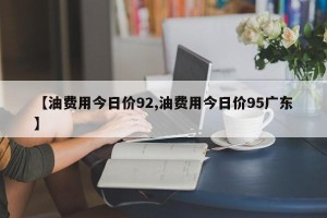 【油费用今日价92,油费用今日价95广东】
