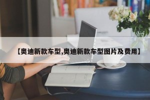 【奥迪新款车型,奥迪新款车型图片及费用】