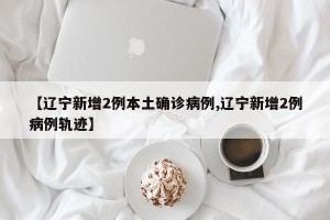 【辽宁新增2例本土确诊病例,辽宁新增2例病例轨迹】