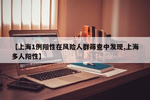 【上海1例阳性在风险人群筛查中发现,上海多人阳性】