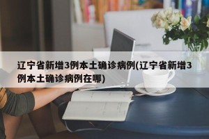 辽宁省新增3例本土确诊病例(辽宁省新增3例本土确诊病例在哪)