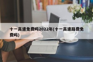 十一高速免费吗2022年(十一高速路费免费吗)