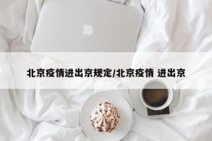 北京疫情进出京规定/北京疫情 进出京