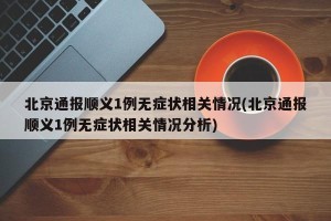 北京通报顺义1例无症状相关情况(北京通报顺义1例无症状相关情况分析)