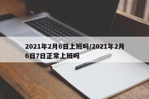 2021年2月6日上班吗/2021年2月6日7日正常上班吗