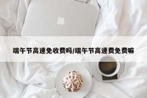 端午节高速免收费吗/端午节高速费免费嘛