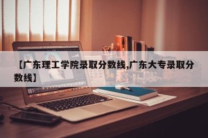 【广东理工学院录取分数线,广东大专录取分数线】
