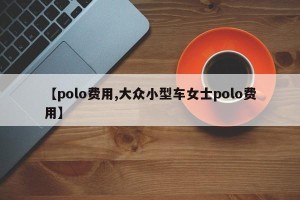 【polo费用,大众小型车女士polo费用】