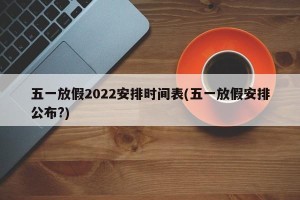 五一放假2022安排时间表(五一放假安排公布?)