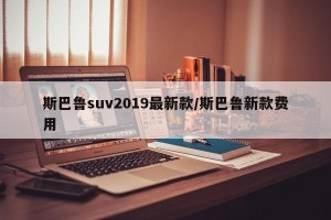斯巴鲁suv2019最新款/斯巴鲁新款费用