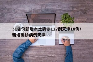 31省份新增本土确诊127例天津18例/新增确诊病例天津