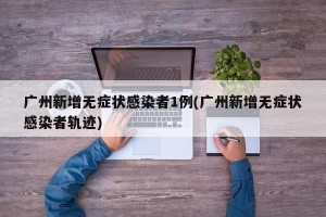 广州新增无症状感染者1例(广州新增无症状感染者轨迹)