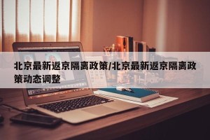 北京最新返京隔离政策/北京最新返京隔离政策动态调整