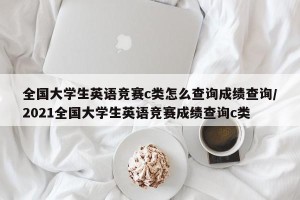 全国大学生英语竞赛c类怎么查询成绩查询/2021全国大学生英语竞赛成绩查询c类