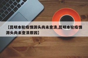 【昆明本轮疫情源头尚未查清,昆明本轮疫情源头尚未查清原因】