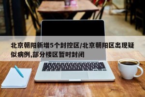 北京朝阳新增5个封控区/北京朝阳区出现疑似病例,部分楼区暂时封闭
