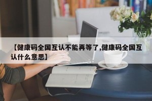 【健康码全国互认不能再等了,健康码全国互认什么意思】