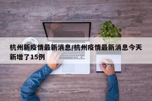 杭州新疫情最新消息/杭州疫情最新消息今天新增了15例