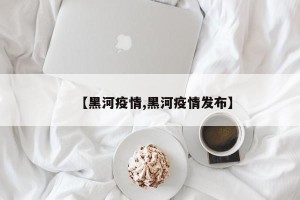 【黑河疫情,黑河疫情发布】