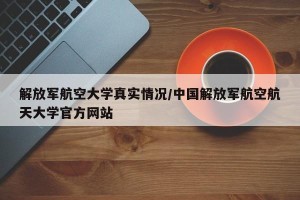 解放军航空大学真实情况/中国解放军航空航天大学官方网站