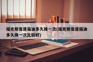 福克斯变速箱油多久换一次(福克斯变速箱油多久换一次比较好)