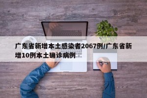 广东省新增本土感染者2067例/广东省新增10例本土确诊病例