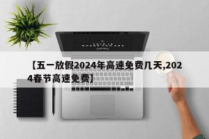 【五一放假2024年高速免费几天,2024春节高速免费】