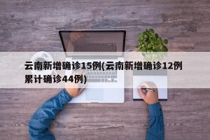 云南新增确诊15例(云南新增确诊12例 累计确诊44例)