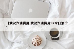 【武汉汽油费用,武汉汽油费用92今日油价】