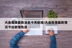 大连疫情最新消息今天新增/大连疫情最新情况今日新增轨迹