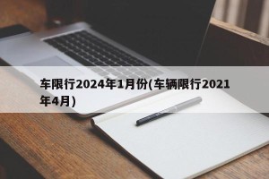 车限行2024年1月份(车辆限行2021年4月)