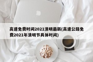 高速免费时间2021清明最新(高速公路免费2021年清明节具体时间)