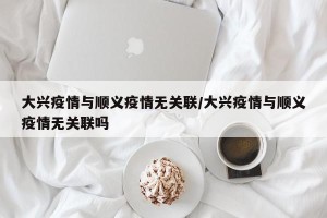 大兴疫情与顺义疫情无关联/大兴疫情与顺义疫情无关联吗
